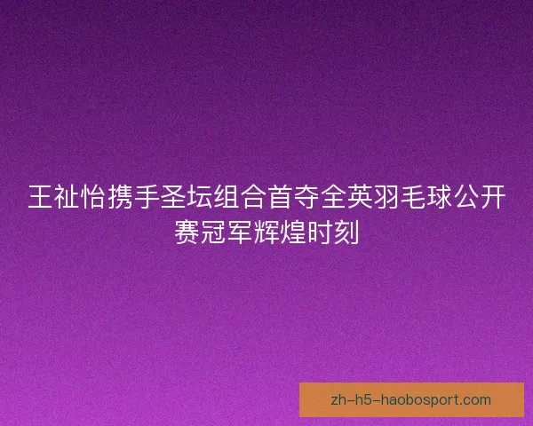 王祉怡携手圣坛组合首夺全英羽毛球公开赛冠军辉煌时刻 王祉怡携手圣坛组合首夺全英羽毛球公开赛冠军辉煌时刻
