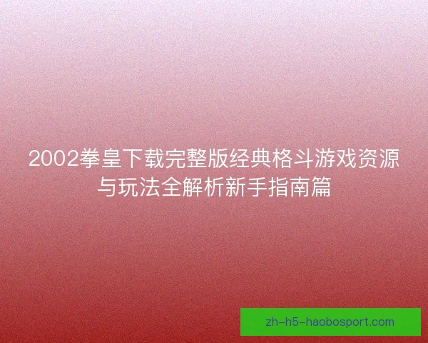 2002拳皇下载完整版经典格斗游戏资源与玩法全解析新手指南篇 2002拳皇下载完整版经典格斗游戏资源与玩法全解析新手指南篇