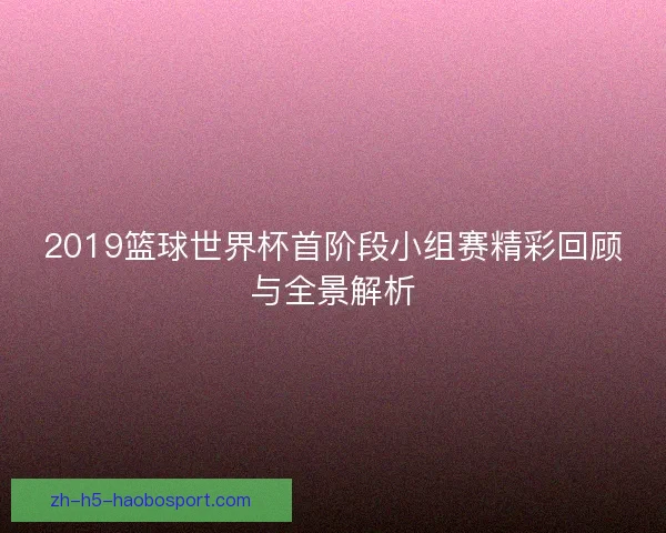 2019篮球世界杯首阶段小组赛精彩回顾与全景解析