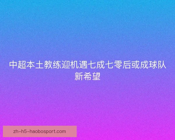 中超本土教练迎机遇七成七零后或成球队新希望 中超本土教练迎机遇七成七零后或成球队新希望