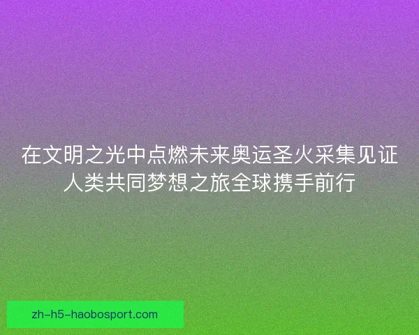 在文明之光中点燃未来奥运圣火采集见证人类共同梦想之旅全球携手前行