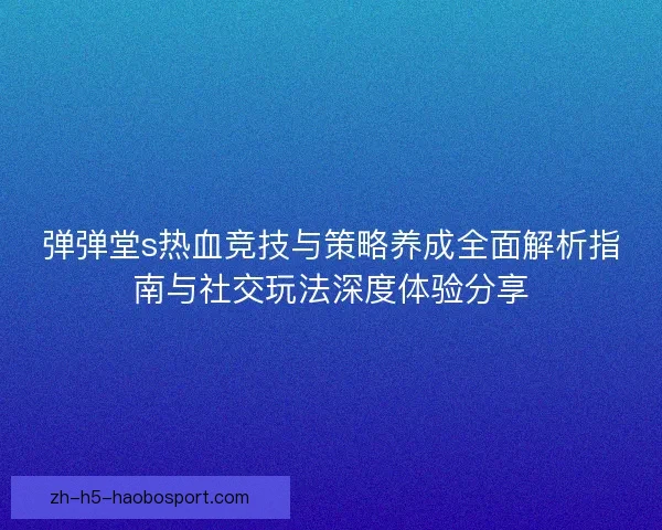 弹弹堂s热血竞技与策略养成全面解析指南与社交玩法深度体验分享