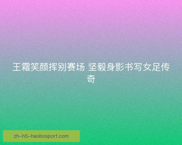 王霜笑颜挥别赛场 坚毅身影书写女足传奇 王霜笑颜挥别赛场 坚毅身影书写女足传奇
