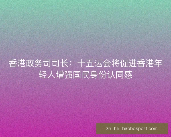 香港政务司司长:十五运会将促进香港年轻人增强国民身份认同感 香港政务司司长:十五运会将促进香港年轻人增强国民身份认同感