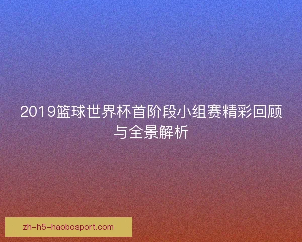 2019篮球世界杯首阶段小组赛精彩回顾与全景解析
