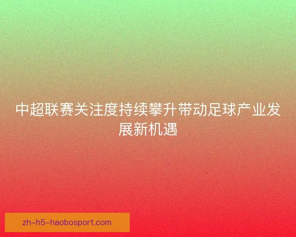 中超联赛关注度持续攀升带动足球产业发展新机遇 中超联赛关注度持续攀升带动足球产业发展新机遇