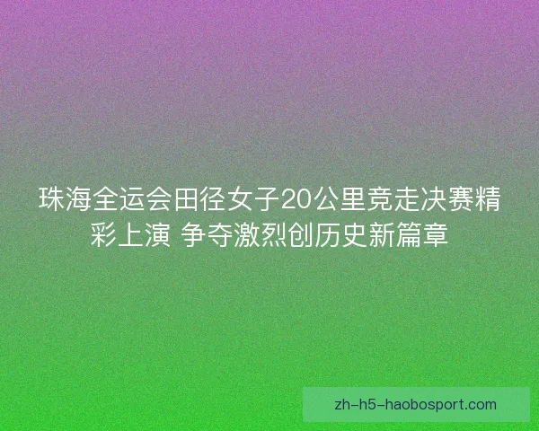 珠海全运会田径女子20公里竞走决赛精彩上演 争夺激烈创历史新篇章