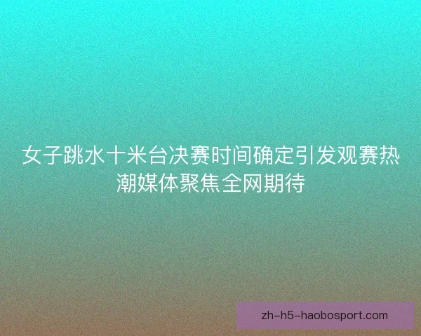 女子跳水十米台决赛时间确定引发观赛热潮媒体聚焦全网期待
